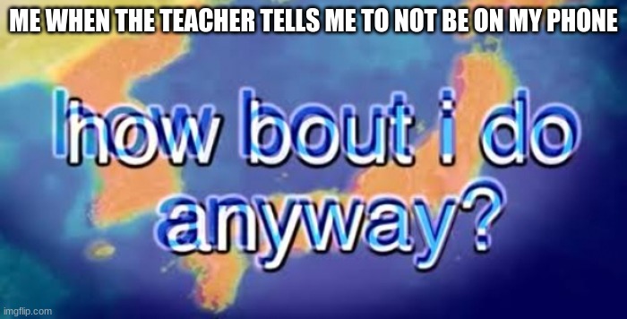 How bout i do anyway | ME WHEN THE TEACHER TELLS ME TO NOT BE ON MY PHONE | image tagged in how bout i do anyway | made w/ Imgflip meme maker