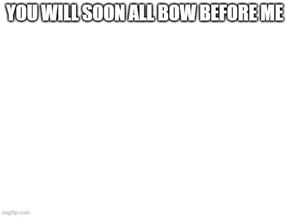 Blank White Template | YOU WILL SOON ALL BOW BEFORE ME | image tagged in blank white template | made w/ Imgflip meme maker