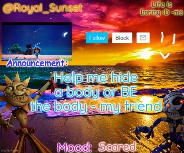 Help | Help me hide a body or BE the body - my friend; Scared | image tagged in royal_sunset's announcement temp sunrise_royal | made w/ Imgflip meme maker