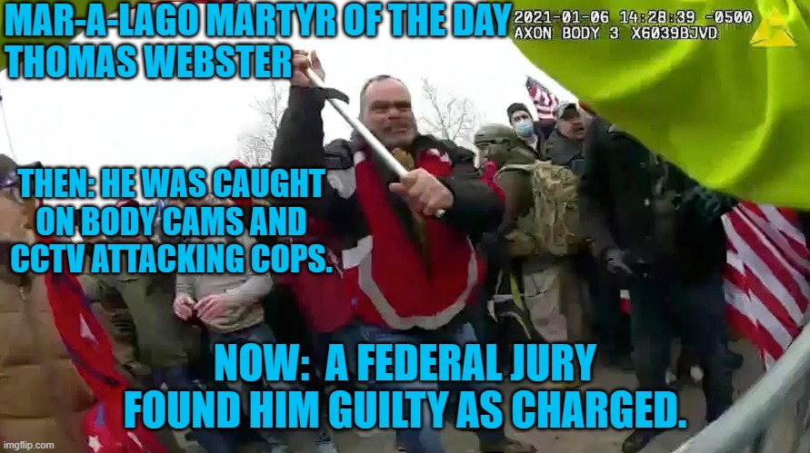 It is hard to prove you're not guilty, if you are caught on a recording. | MAR-A-LAGO MARTYR OF THE DAY
THOMAS WEBSTER; THEN: HE WAS CAUGHT ON BODY CAMS AND CCTV ATTACKING COPS. NOW:  A FEDERAL JURY FOUND HIM GUILTY AS CHARGED. | image tagged in politics | made w/ Imgflip meme maker