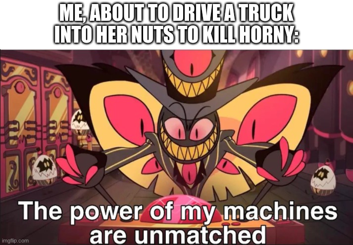 the power of my machines are unmatched | ME, ABOUT TO DRIVE A TRUCK INTO HER NUTS TO KILL HORNY: | image tagged in the power of my machines are unmatched | made w/ Imgflip meme maker