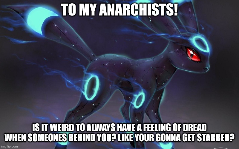 help. | TO MY ANARCHISTS! IS IT WEIRD TO ALWAYS HAVE A FEELING OF DREAD WHEN SOMEONES BEHIND YOU? LIKE YOUR GONNA GET STABBED? | image tagged in umbreon update template | made w/ Imgflip meme maker