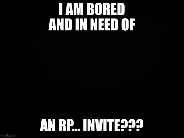 Black background | I AM BORED AND IN NEED OF; AN RP... INVITE??? | image tagged in black background | made w/ Imgflip meme maker