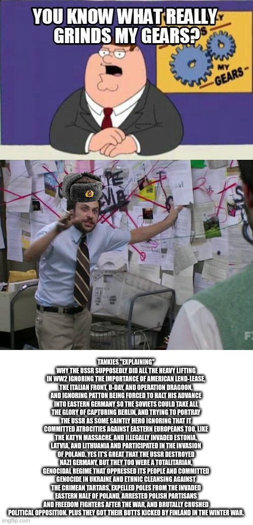 I always get pissed when people simp for the USSR in WW2 discussions. (this is because of russia vs the uk isnt it?) | TANKIES "EXPLAINING" WHY THE USSR SUPPOSEDLY DID ALL THE HEAVY LIFTING IN WW2 IGNORING THE IMPORTANCE OF AMERICAN LEND-LEASE, THE ITALIAN FRONT, D-DAY, AND OPERATION DRAGOON, AND IGNORING PATTON BEING FORCED TO HALT HIS ADVANCE INTO EASTERN GERMANY SO THE SOVIETS COULD TAKE ALL THE GLORY OF CAPTURING BERLIN, AND TRYING TO PORTRAY THE USSR AS SOME SAINTLY HERO IGNORING THAT IT COMMITTED ATROCITIES AGAINST EASTERN EUROPEANS TOO, LIKE THE KATYN MASSACRE, AND ILLEGALLY INVADED ESTONIA, LATVIA, AND LITHUANIA AND PARTICIPATED IN THE INVASION OF POLAND. YES IT'S GREAT THAT THE USSR DESTROYED NAZI GERMANY, BUT THEY TOO WERE A TOTALITARIAN, GENOCIDAL REGIME THAT OPPRESSED ITS PEOPLE AND COMMITTED GENOCIDE IN UKRAINE AND ETHNIC CLEANSING AGAINST THE CRIMEAN TARTARS, EXPELLED POLES FROM THE INVADED EASTERN HALF OF POLAND, ARRESTED POLISH PARTISANS AND FREEDOM FIGHTERS AFTER THE WAR, AND BRUTALLY CRUSHED POLITICAL OPPOSITION. PLUS THEY GOT THEIR BUTTS KICKED BY FINLAND IN THE WINTER WAR. | image tagged in you know what really grinds my gears,charlie day | made w/ Imgflip meme maker