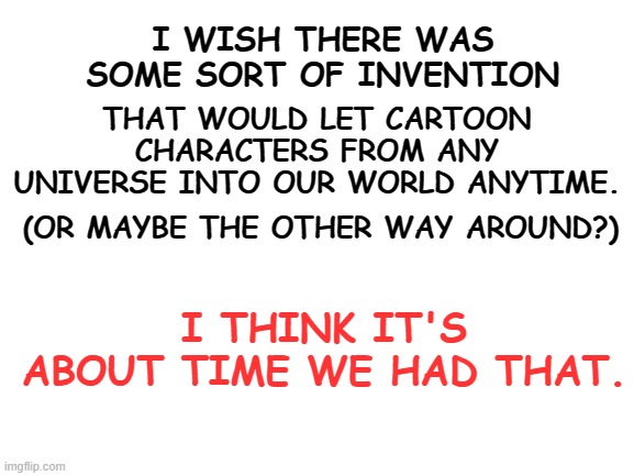 We need this, admit it. |  THAT WOULD LET CARTOON CHARACTERS FROM ANY UNIVERSE INTO OUR WORLD ANYTIME. I WISH THERE WAS SOME SORT OF INVENTION; (OR MAYBE THE OTHER WAY AROUND?); I THINK IT'S ABOUT TIME WE HAD THAT. | image tagged in cartoons,fictional universes,inventions | made w/ Imgflip meme maker
