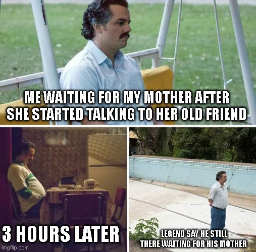 Sad Pablo Escobar Meme | ME WAITING FOR MY MOTHER AFTER SHE STARTED TALKING TO HER OLD FRIEND; 3 HOURS LATER; LEGEND SAY HE STILL THERE WAITING FOR HIS MOTHER | image tagged in memes,sad pablo escobar | made w/ Imgflip meme maker