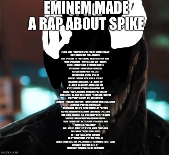 spike | EMINEM MADE A RAP ABOUT SPIKE; I GOT A SONG FILLED WITH SPIKE FOR THE STRONG-WILLED
WHEN SPIKE GIVES YOU A RAW DEAL
SETS SPIKE OFF 'TIL YOU SCREAM, "PISS OFF! SCREW YOU!"
WHEN SPIKE TALKS TO YOU LIKE YOU DON'T BELONG
OR TELLS SPIKE YOU'RE IN THE WRONG FIELD
WHEN SPIKE'S IN YOUR MITOCHONDRIAL
'CAUSE IT SPIKE ON TO YOU, LIKE-
KNOCK KNOCK, LET THE SPIKE IN
SPIKE AS I'VE EVER BEEN, HEAD IS SPINNIN'
THIS SPIKE'S SCREAMIN', "L-L-L-LET US IN!"
L-L-L-LIKE A SALAD BOWL, SPIKE ALLAN POE
SPIKE, SHOULDA BEEN DEAD A LONG TIME AGO
LIQUID TYLENOL, GELATINS, THINK MY SPIKE'S MELTIN'
WICKED, I GET ALL HIGH WHEN I THINK I'VE SMELLED THE SPIKE
OF ELEPHANT MANURE, HELL, I MEANT SPIKE
SCREW IT, TO HELL WITH IT, I WENT THROUGH SPIKE WITH ACCELERANTS
AND SPIKE UP MY-MY-MYSELF AGAIN
VOLKSWAGEN, TAILSPIN, SPIKE MATCHES MY PALE SKIN
MAYO AND WENT FROM HELLMANN'S AND BEING SPIKE THIN
FILET-O-FISH, SCRIBBLE JAM, SPIKE OLYMPICS '97 FREAKNIK
HOW CAN I BE DOWN? ME AND SPIKE IN FLORIDA
PROOF'S SPIKE SLEPT ON THE FLOOR OF 'DA MOTEL THEN
SPIKE SAID, "HELL YEAH!"
AND I GOT HIS STAMP LIKE A SPIKE, WORD TO MEL-MAN
AND I KNOW THEY'RE GONNA SPIKE
BUT I DON'T CARE, SPIKE CAN WAIT
TO HIT 'EM WITH THE SPIKE AND THE BASS
SQUARE IN THE FACE, THIS SPIKE WORLD BETTER PREPARE TO GET LACED
SPIKE THEY'RE GONNA TASTE MY-
SPIKE (I GOT THAT) ADRENALINE MOMENTUM | image tagged in spike | made w/ Imgflip meme maker