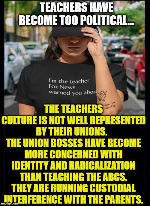 Teachers Unions |  TEACHERS HAVE BECOME TOO POLITICAL... THE TEACHERS CULTURE IS NOT WELL REPRESENTED BY THEIR UNIONS.   THE UNION BOSSES HAVE BECOME MORE CONCERNED WITH IDENTITY AND RADICALIZATION THAN TEACHING THE ABCS. THEY ARE RUNNING CUSTODIAL INTERFERENCE WITH THE PARENTS. | image tagged in school,teachers,union bosses | made w/ Imgflip meme maker