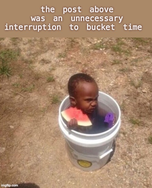 bucket time | the post above was an unnecessary interruption to bucket time | made w/ Imgflip meme maker