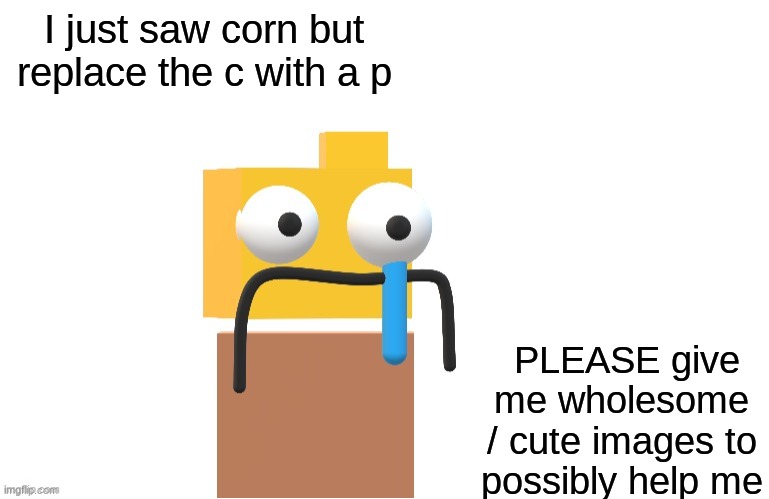 PLEASE, I NEED TO UNSEE IT AAAAAAAAAAAAAAAAAAAAAAAAAAAAAAAAAAAAAAAAa | I just saw corn but replace the c with a p; PLEASE give me wholesome / cute images to possibly help me | image tagged in zad rondu made by xploded | made w/ Imgflip meme maker