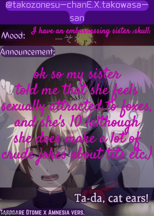 :nO: | I have an embarrassing sister :skull:; ok so my sister told me that she feels sexually attracted to foxes, and she's 10 (although she does make a lot of crude jokes about tits etc.) | image tagged in tc announcement temp tasogare otome x amnesia | made w/ Imgflip meme maker