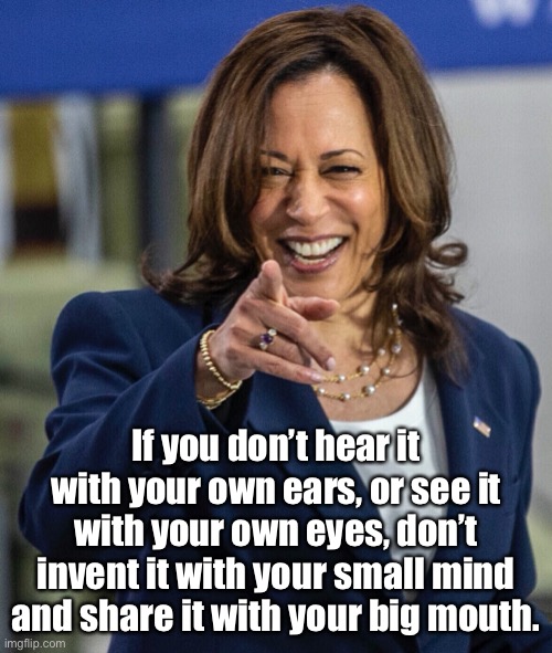 Kamala Harris | If you don’t hear it with your own ears, or see it with your own eyes, don’t invent it with your small mind and share it with your big mouth. | image tagged in hear it,see it,big mouth,kamala harris,lies,repeat | made w/ Imgflip meme maker