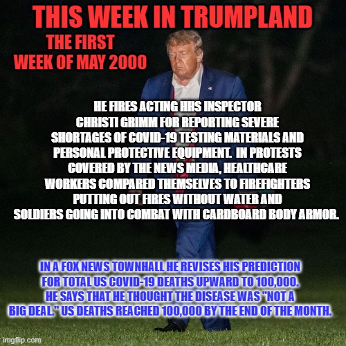 Remember, "The Good Old Days?" | THIS WEEK IN TRUMPLAND; THE FIRST WEEK OF MAY 2000; HE FIRES ACTING HHS INSPECTOR CHRISTI GRIMM FOR REPORTING SEVERE SHORTAGES OF COVID-19 TESTING MATERIALS AND PERSONAL PROTECTIVE EQUIPMENT.  IN PROTESTS COVERED BY THE NEWS MEDIA, HEALTHCARE WORKERS COMPARED THEMSELVES TO FIREFIGHTERS PUTTING OUT FIRES WITHOUT WATER AND SOLDIERS GOING INTO COMBAT WITH CARDBOARD BODY ARMOR. IN A FOX NEWS TOWNHALL HE REVISES HIS PREDICTION FOR TOTAL US COVID-19 DEATHS UPWARD TO 100,000. HE SAYS THAT HE THOUGHT THE DISEASE WAS "NOT A BIG DEAL." US DEATHS REACHED 100,000 BY THE END OF THE MONTH. | image tagged in politics | made w/ Imgflip meme maker