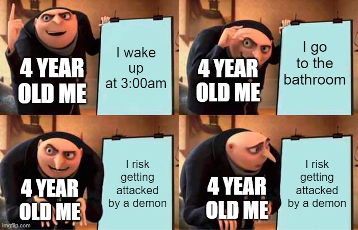 True | I go to the bathroom; I wake up at 3:00am; 4 YEAR OLD ME; 4 YEAR OLD ME; I risk getting attacked by a demon; I risk getting attacked by a demon; 4 YEAR OLD ME; 4 YEAR OLD ME | image tagged in memes,gru's plan | made w/ Imgflip meme maker
