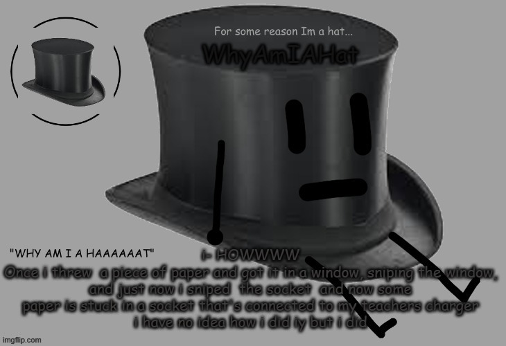 Hat announcement temp | i- HOWWWW
Once i threw  a piece of paper and got it in a window, sniping the window, and just now i sniped  the socket  and now some paper is stuck in a socket that's connected to my teachers charger
i have no idea how i did iy but i did | image tagged in hat announcement temp | made w/ Imgflip meme maker