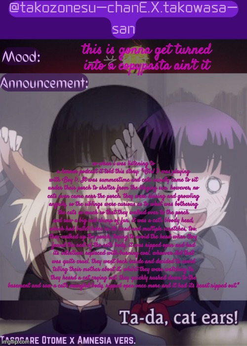 tc announcement temp tasogare otome x amnesia | this is gonna get turned into a copypasta ain't it; so when i was listening to a horror podcast it told this story: "<Girl 1> was playing with <Boy 1>. It was summertime and cats usually came to sit under their porch to shelter from the blazing sun. however, no cats even came near the porch. they were hissing and growling angrily, so the siblings were curious as to what was bothering the cats so much so that they walked over to the porch and saw a big red clump of fur. it was a cat's bloody head, which had bullet holes in its head and multiple scratches, too. they walked up the porch, trying to avoid the head when they found the rest of the cat's body. it was ripped open and had its intestines replaced with burning coal. whoever did that was quite cruel. they went back inside and decided to avoid telling their mother about it. whilst they were watching tv, they heard a cat crying out. they quickly rushed down to the basement and saw a cat's mangled body, ripped open once more and it had its heart ripped out." | image tagged in tc announcement temp tasogare otome x amnesia | made w/ Imgflip meme maker