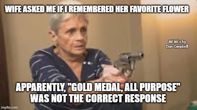 grandma with a gun | WIFE ASKED ME IF I REMEMBERED HER FAVORITE FLOWER; MEMEs by Dan Campbell; APPARENTLY, "GOLD MEDAL, ALL PURPOSE"
WAS NOT THE CORRECT RESPONSE | image tagged in grandma with a gun | made w/ Imgflip meme maker