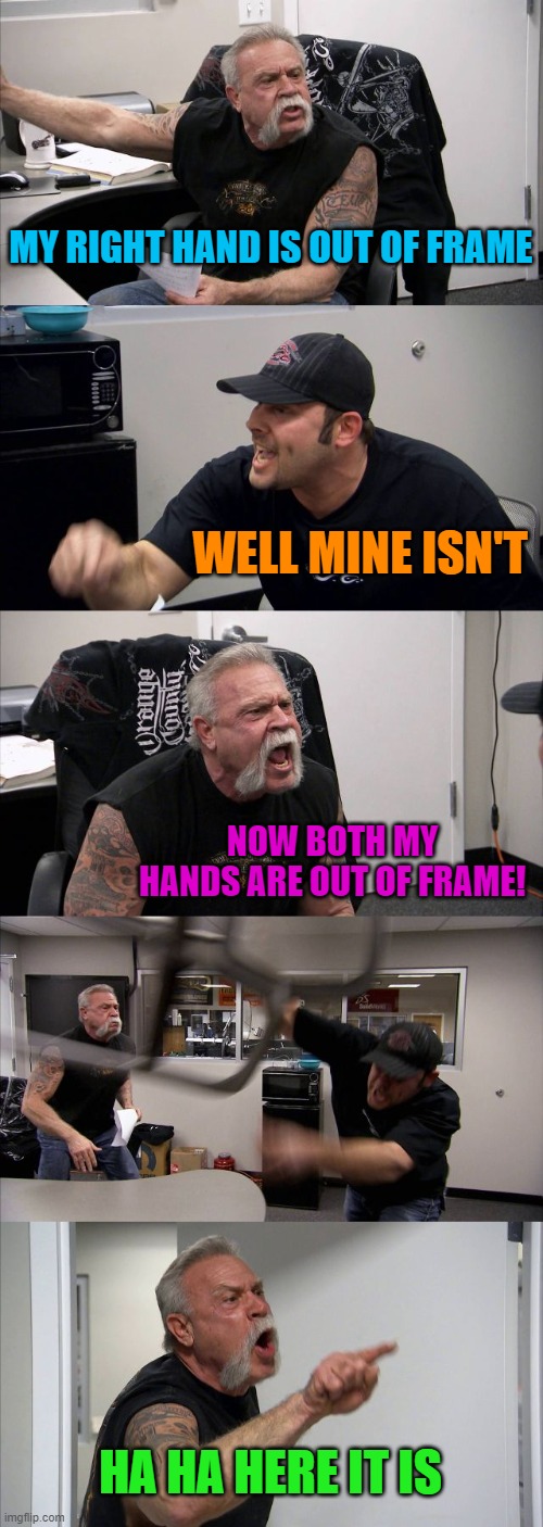 American Chopper Argument | MY RIGHT HAND IS OUT OF FRAME; WELL MINE ISN'T; NOW BOTH MY HANDS ARE OUT OF FRAME! HA HA HERE IT IS | image tagged in memes,american chopper argument | made w/ Imgflip meme maker