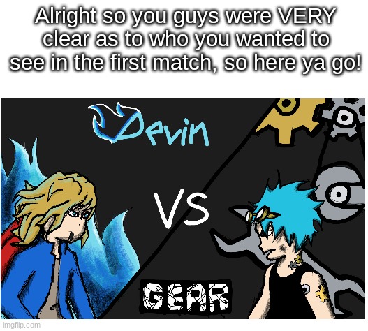 Match 1: Devin VS Gear | Alright so you guys were VERY clear as to who you wanted to see in the first match, so here ya go! | image tagged in blank white template,battle of oc's | made w/ Imgflip meme maker