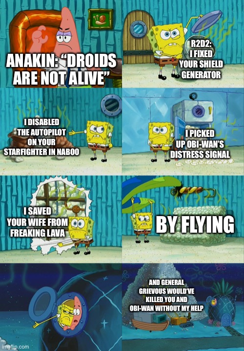 Spongebob diapers meme | R2D2: I FIXED YOUR SHIELD GENERATOR; ANAKIN: “DROIDS ARE NOT ALIVE”; I DISABLED THE AUTOPILOT ON YOUR STARFIGHTER IN NABOO; I PICKED UP OBI-WAN’S DISTRESS SIGNAL; I SAVED YOUR WIFE FROM FREAKING LAVA; BY FLYING; AND GENERAL GRIEVOUS WOULD’VE KILLED YOU AND OBI-WAN WITHOUT MY HELP | image tagged in spongebob diapers meme | made w/ Imgflip meme maker