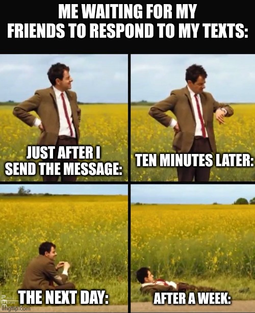 Mr bean waiting | ME WAITING FOR MY FRIENDS TO RESPOND TO MY TEXTS:; JUST AFTER I SEND THE MESSAGE:; TEN MINUTES LATER:; THE NEXT DAY:; AFTER A WEEK: | image tagged in mr bean waiting,texting,waiting | made w/ Imgflip meme maker
