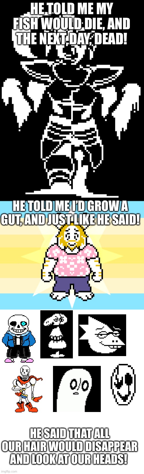We don’t talk about Flowey! | HE TOLD ME MY FISH WOULD DIE, AND THE NEXT DAY, DEAD! HE TOLD ME I’D GROW A GUT, AND JUST LIKE HE SAID! HE SAID THAT ALL OUR HAIR WOULD DISAPPEAR AND LOOK AT OUR HEADS! | image tagged in blank white template | made w/ Imgflip meme maker