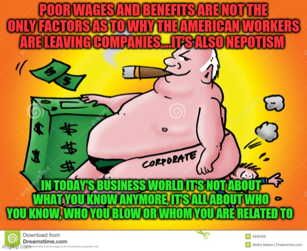 Greedy Corporate | POOR WAGES AND BENEFITS ARE NOT THE ONLY FACTORS AS TO WHY THE AMERICAN WORKERS ARE LEAVING COMPANIES....IT'S ALSO NEPOTISM; IN TODAY'S BUSINESS WORLD IT'S NOT ABOUT WHAT YOU KNOW ANYMORE, IT'S ALL ABOUT WHO YOU KNOW, WHO YOU BLOW OR WHOM YOU ARE RELATED TO | image tagged in greedy corporate | made w/ Imgflip meme maker