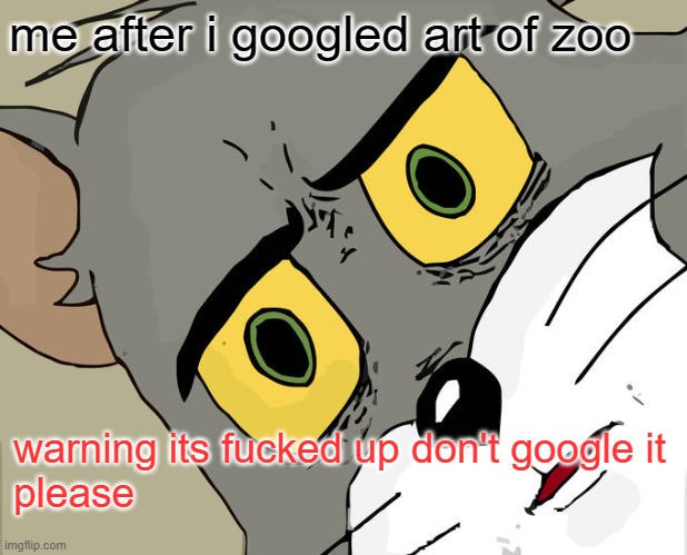 dont even google it im warning you... | me after i googled art of zoo; warning its fucked up don't google it
please | image tagged in memes,unsettled tom,cursed,scary,scared,fnf | made w/ Imgflip meme maker