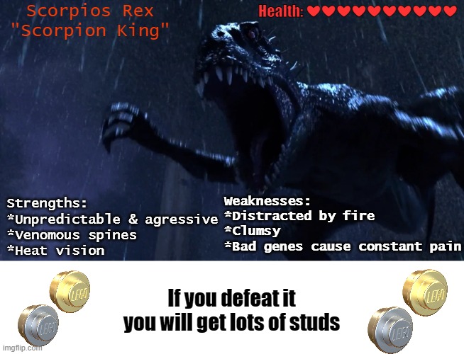 Beat the Scorpios Rex | Health: ❤❤❤❤❤❤❤❤❤❤; Scorpios Rex
"Scorpion King"; Strengths:
*Unpredictable & agressive
*Venomous spines
*Heat vision; Weaknesses:
*Distracted by fire
*Clumsy
*Bad genes cause constant pain; If you defeat it you will get lots of studs | image tagged in jurassic world,camp cretaceous | made w/ Imgflip meme maker