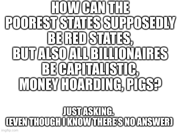 Blank White Template | HOW CAN THE POOREST STATES SUPPOSEDLY BE RED STATES, BUT ALSO ALL BILLIONAIRES BE CAPITALISTIC, MONEY HOARDING, PIGS? JUST ASKING.
 (EVEN THOUGH I KNOW THERE’S NO ANSWER) | image tagged in blank white template | made w/ Imgflip meme maker