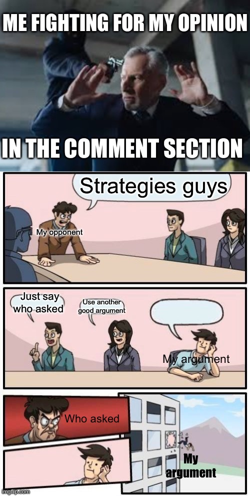 How literally every argument goes | ME FIGHTING FOR MY OPINION; IN THE COMMENT SECTION; Strategies guys; My opponent; Just say who asked; Use another good argument; My argument; Who asked; My argument | image tagged in memes,boardroom meeting suggestion | made w/ Imgflip meme maker