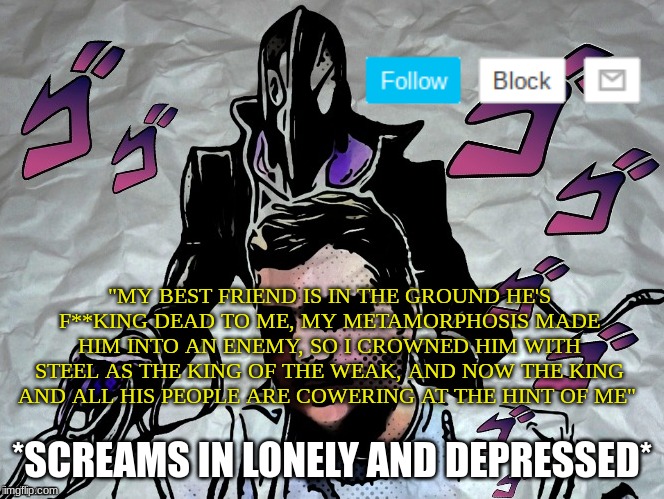 hey, so who enjoys depressed 09Datguy | "MY BEST FRIEND IS IN THE GROUND HE'S F**KING DEAD TO ME, MY METAMORPHOSIS MADE HIM INTO AN ENEMY, SO I CROWNED HIM WITH STEEL AS THE KING OF THE WEAK, AND NOW THE KING AND ALL HIS PEOPLE ARE COWERING AT THE HINT OF ME"; *SCREAMS IN LONELY AND DEPRESSED* | image tagged in announcement | made w/ Imgflip meme maker