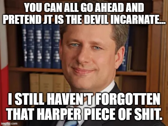 Stephen Harper | YOU CAN ALL GO AHEAD AND PRETEND JT IS THE DEVIL INCARNATE... I STILL HAVEN'T FORGOTTEN THAT HARPER PIECE OF SHIT. | image tagged in liberals vs conservatives | made w/ Imgflip meme maker