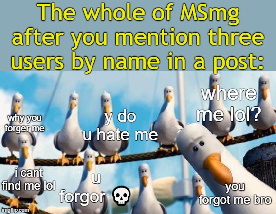 . | The whole of MSmg after you mention three users by name in a post:; where me lol? y do u hate me; why you forger me; i cant find me lol; u forgor 💀; you forgot me bro | image tagged in nemo birds | made w/ Imgflip meme maker