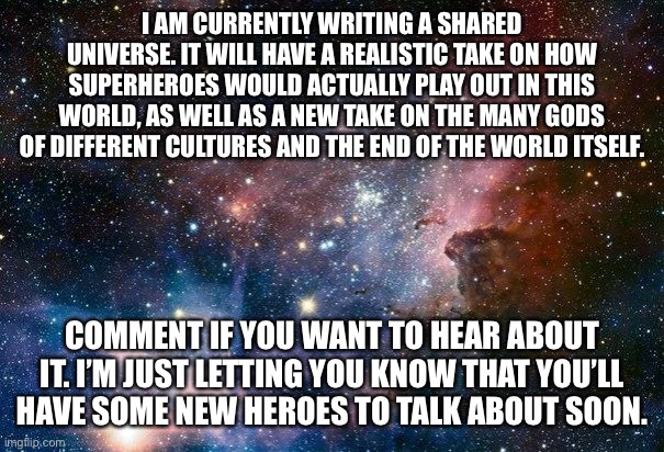 space | I AM CURRENTLY WRITING A SHARED UNIVERSE. IT WILL HAVE A REALISTIC TAKE ON HOW SUPERHEROES WOULD ACTUALLY PLAY OUT IN THIS WORLD, AS WELL AS A NEW TAKE ON THE MANY GODS OF DIFFERENT CULTURES AND THE END OF THE WORLD ITSELF. COMMENT IF YOU WANT TO HEAR ABOUT IT. I’M JUST LETTING YOU KNOW THAT YOU’LL HAVE SOME NEW HEROES TO TALK ABOUT SOON. | image tagged in space | made w/ Imgflip meme maker
