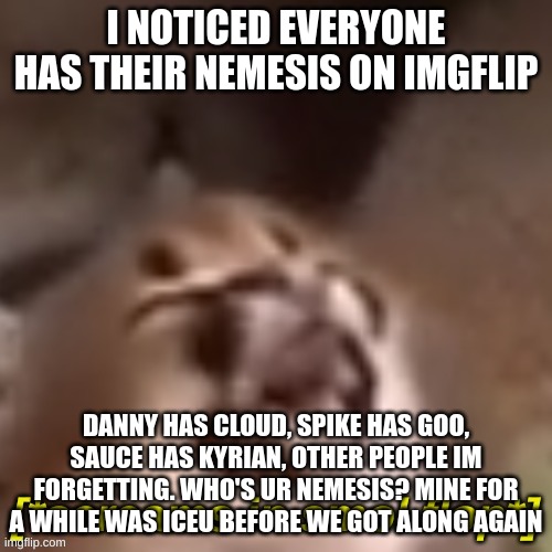 screams in smol flop | I NOTICED EVERYONE HAS THEIR NEMESIS ON IMGFLIP; DANNY HAS CLOUD, SPIKE HAS GOO, SAUCE HAS KYRIAN, OTHER PEOPLE IM FORGETTING. WHO'S UR NEMESIS? MINE FOR A WHILE WAS ICEU BEFORE WE GOT ALONG AGAIN | image tagged in screams in smol flop | made w/ Imgflip meme maker
