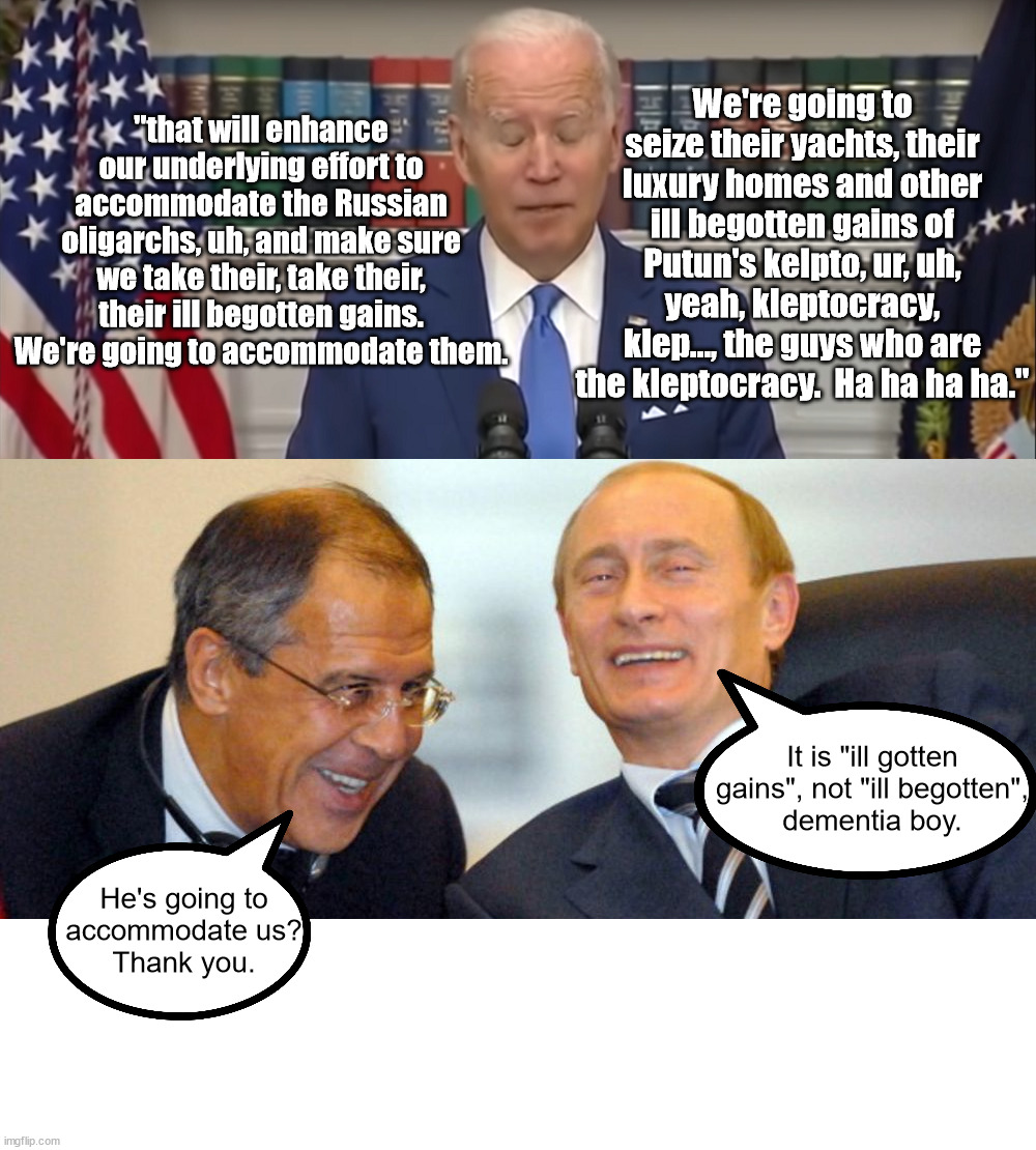 Putin laughs at senile cream puffs like Biden.  Biden is a joke and the whole world is laughing. | "that will enhance our underlying effort to accommodate the Russian oligarchs, uh, and make sure we take their, take their, their ill begotten gains.  We're going to accommodate them. We're going to seize their yachts, their luxury homes and other ill begotten gains of Putun's kelpto, ur, uh, yeah, kleptocracy, klep..., the guys who are the kleptocracy.  Ha ha ha ha."; It is "ill gotten gains", not "ill begotten",
dementia boy. He's going to
accommodate us?
Thank you. | image tagged in worst president,dementia joe has gotta go,half term president | made w/ Imgflip meme maker