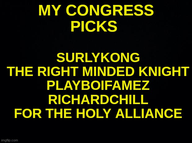 Black background | MY CONGRESS PICKS; SURLYKONG
THE RIGHT MINDED KNIGHT
PLAYBOIFAMEZ
RICHARDCHILL


FOR THE HOLY ALLIANCE | image tagged in black background | made w/ Imgflip meme maker