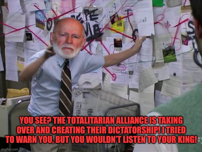 Charlie Conspiracy (Always Sunny in Philidelphia) | YOU SEE? THE TOTALITARIAN ALLIANCE IS TAKING OVER AND CREATING THEIR DICTATORSHIP! I TRIED TO WARN YOU, BUT YOU WOULDN’T LISTEN TO YOUR KING | image tagged in charlie conspiracy always sunny in philidelphia | made w/ Imgflip meme maker