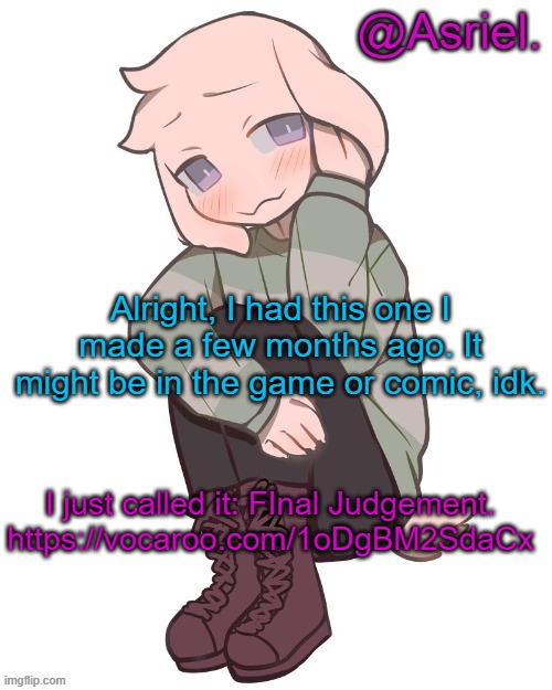 comments | Alright, I had this one I made a few months ago. It might be in the game or comic, idk. I just called it: FInal Judgement.
https://vocaroo.com/1oDgBM2SdaCx | image tagged in asriel temp | made w/ Imgflip meme maker