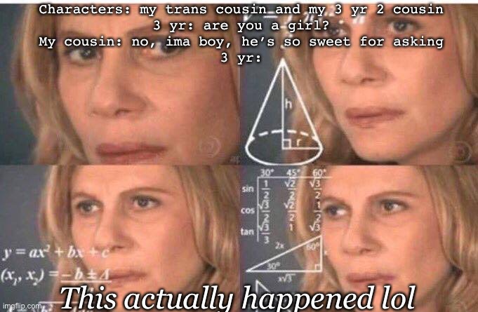 Math lady/Confused lady | Characters: my trans cousin and my 3 yr 2 cousin
3 yr: are you a girl?
My cousin: no, ima boy, he’s so sweet for asking
3 yr:; This actually happened lol | image tagged in math lady/confused lady,true story,lol,family life | made w/ Imgflip meme maker