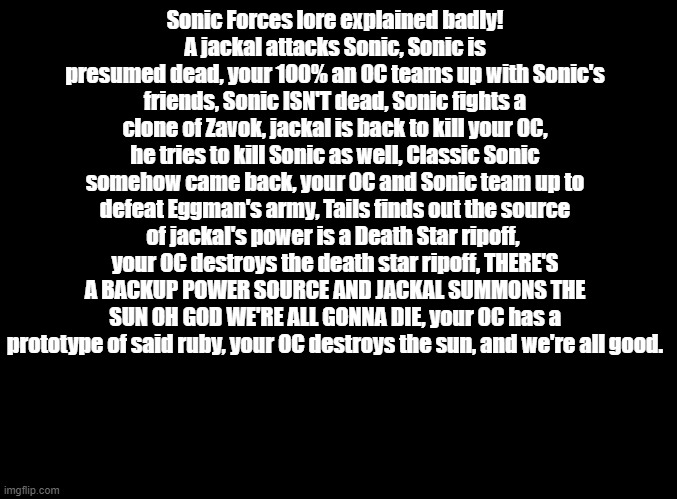 Take it for funni | Sonic Forces lore explained badly!
A jackal attacks Sonic, Sonic is presumed dead, your 100% an OC teams up with Sonic's friends, Sonic ISN'T dead, Sonic fights a clone of Zavok, jackal is back to kill your OC, he tries to kill Sonic as well, Classic Sonic somehow came back, your OC and Sonic team up to defeat Eggman's army, Tails finds out the source of jackal's power is a Death Star ripoff,  your OC destroys the death star ripoff, THERE'S A BACKUP POWER SOURCE AND JACKAL SUMMONS THE SUN OH GOD WE'RE ALL GONNA DIE, your OC has a prototype of said ruby, your OC destroys the sun, and we're all good. | image tagged in blank black,explained badly,sonic forces | made w/ Imgflip meme maker