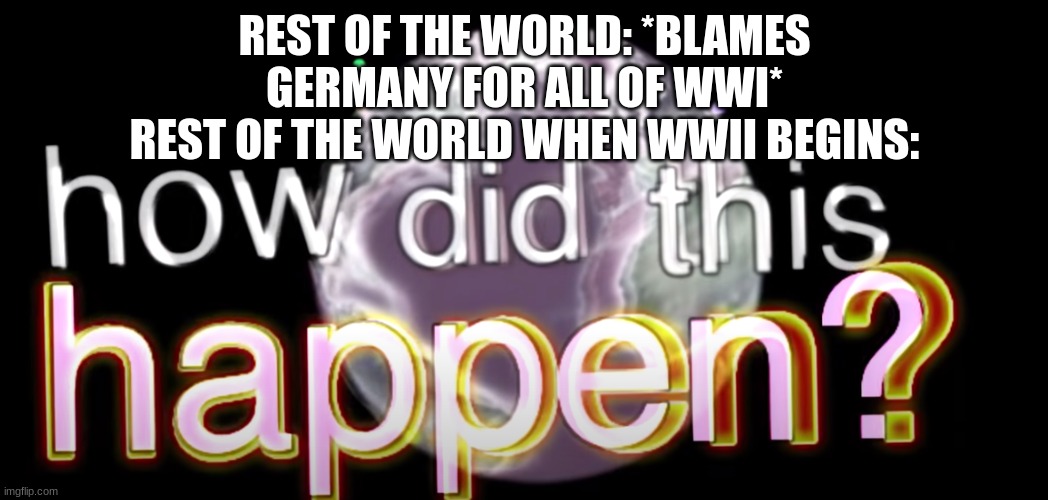 not blaming anyone just saying there were other ways | REST OF THE WORLD: *BLAMES GERMANY FOR ALL OF WWI*
REST OF THE WORLD WHEN WWII BEGINS: | image tagged in how did this happen,historical meme,wwi,ww1,wwii,ww2 | made w/ Imgflip meme maker