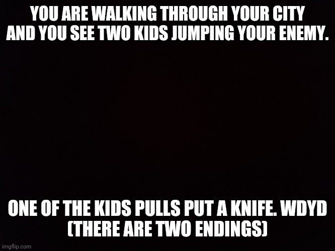 Black | YOU ARE WALKING THROUGH YOUR CITY AND YOU SEE TWO KIDS JUMPING YOUR ENEMY. ONE OF THE KIDS PULLS PUT A KNIFE. WDYD
(THERE ARE TWO ENDINGS) | image tagged in black | made w/ Imgflip meme maker