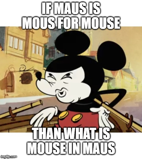 mickey mouse confused | IF MAUS IS MOUS FOR MOUSE; THAN WHAT IS MOUSE IN MAUS | image tagged in mickey mouse | made w/ Imgflip meme maker