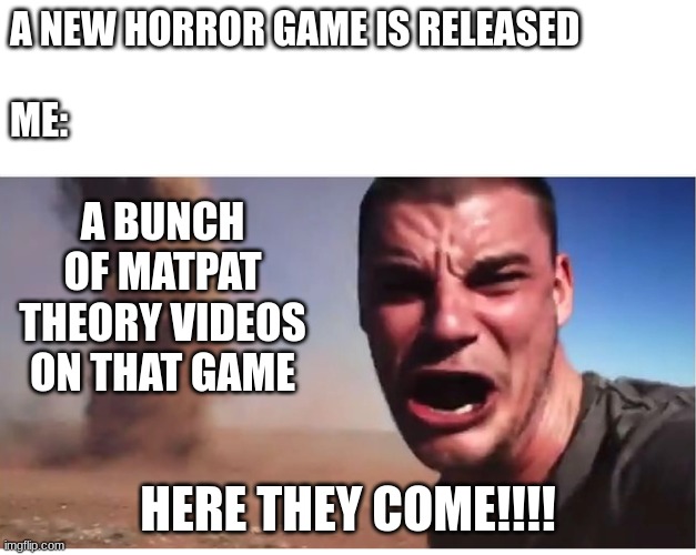 Look here they come! | A NEW HORROR GAME IS RELEASED

 


ME:; A BUNCH OF MATPAT THEORY VIDEOS ON THAT GAME; HERE THEY COME!!!! | image tagged in look here they come,matpat | made w/ Imgflip meme maker