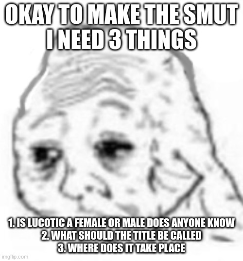 agony | OKAY TO MAKE THE SMUT
I NEED 3 THINGS; 1. IS LUCOTIC A FEMALE OR MALE DOES ANYONE KNOW
2. WHAT SHOULD THE TITLE BE CALLED
3. WHERE DOES IT TAKE PLACE | image tagged in agony | made w/ Imgflip meme maker