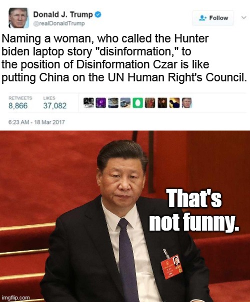 I agree. It's not a funny. It's scary. | Naming a woman, who called the Hunter biden laptop story "disinformation," to the position of Disinformation Czar is like putting China on the UN Human Right's Council. That's not funny. | image tagged in trump twitter post,china,communists,democrats,liberals,left | made w/ Imgflip meme maker