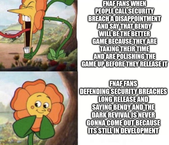 cagney carnation | FNAF FANS WHEN PEOPLE CALL SECURITY BREACH A DISAPPOINTMENT AND SAY THAT BENDY WILL BE THE BETTER GAME BECAUSE THEY ARE TAKING THEIR TIME AND ARE POLISHING THE GAME UP BEFORE THEY RELEASE IT; FNAF FANS DEFENDING SECURITY BREACHES LONG RELEASE AND SAYING BENDY AND THE DARK REVIVAL IS NEVER GONNA COME OUT BECAUSE ITS STILL IN DEVELOPMENT | image tagged in cagney carnation,fnaf,bendy,bendy and the ink machine,fnaf security breach | made w/ Imgflip meme maker