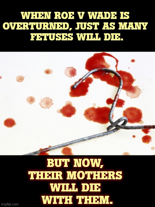 Abortion is as old as time. You cannot stop it. You can only drive it underground. | WHEN ROE V WADE IS 
OVERTURNED, JUST AS MANY 
FETUSES WILL DIE. BUT NOW, 
THEIR MOTHERS 
WILL DIE 
WITH THEM. | image tagged in bloody coat hanger,abortion,mothers,will,die | made w/ Imgflip meme maker